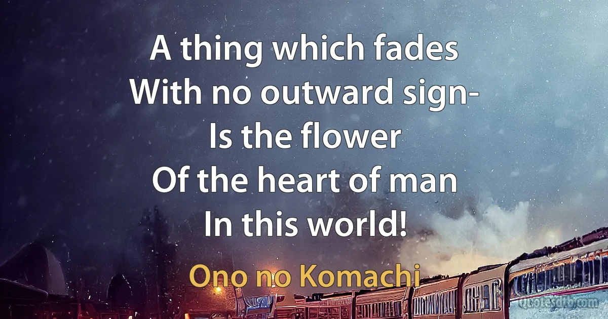 A thing which fades
With no outward sign-
Is the flower
Of the heart of man
In this world! (Ono no Komachi)