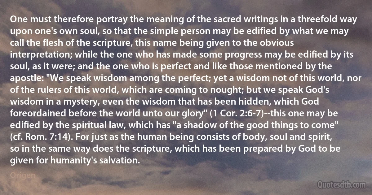 One must therefore portray the meaning of the sacred writings in a threefold way upon one's own soul, so that the simple person may be edified by what we may call the flesh of the scripture, this name being given to the obvious interpretation; while the one who has made some progress may be edified by its soul, as it were; and the one who is perfect and like those mentioned by the apostle: "We speak wisdom among the perfect; yet a wisdom not of this world, nor of the rulers of this world, which are coming to nought; but we speak God's wisdom in a mystery, even the wisdom that has been hidden, which God foreordained before the world unto our glory" (1 Cor. 2:6-7)--this one may be edified by the spiritual law, which has "a shadow of the good things to come" (cf. Rom. 7:14). For just as the human being consists of body, soul and spirit, so in the same way does the scripture, which has been prepared by God to be given for humanity's salvation. (Origen)