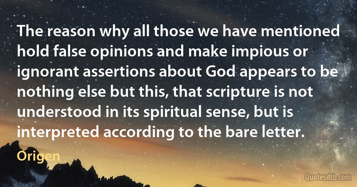 The reason why all those we have mentioned hold false opinions and make impious or ignorant assertions about God appears to be nothing else but this, that scripture is not understood in its spiritual sense, but is interpreted according to the bare letter. (Origen)