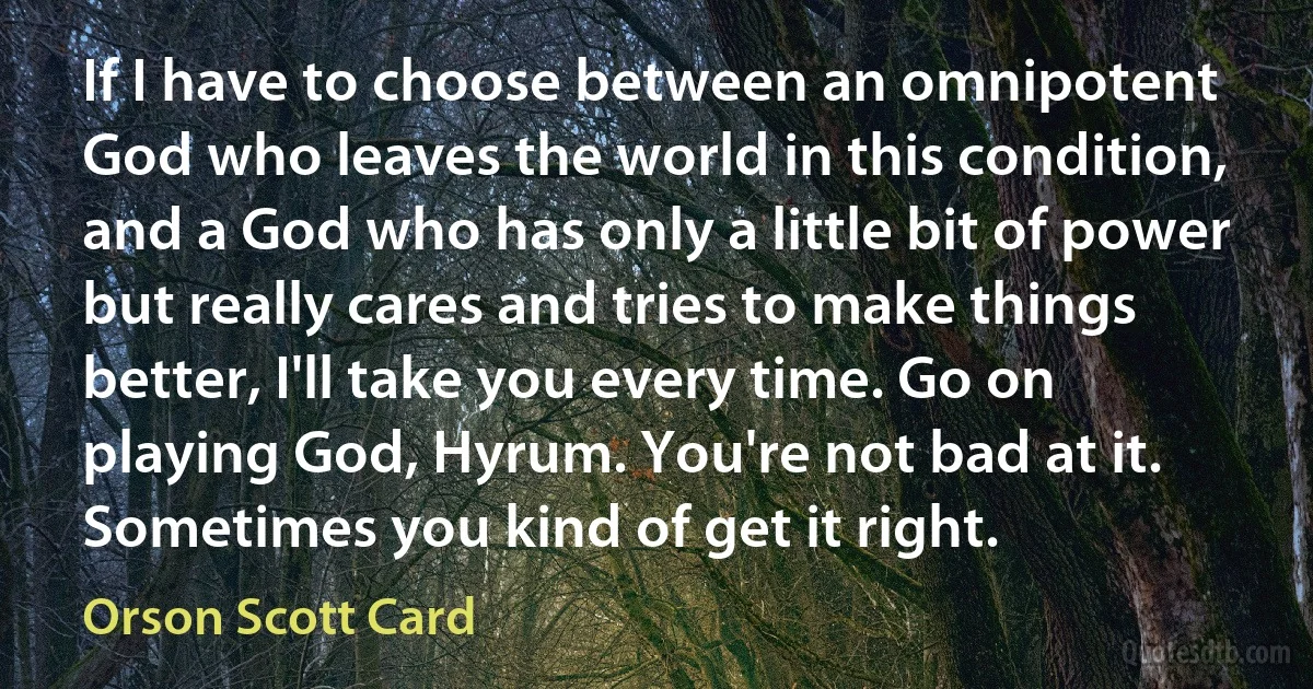 If I have to choose between an omnipotent God who leaves the world in this condition, and a God who has only a little bit of power but really cares and tries to make things better, I'll take you every time. Go on playing God, Hyrum. You're not bad at it. Sometimes you kind of get it right. (Orson Scott Card)