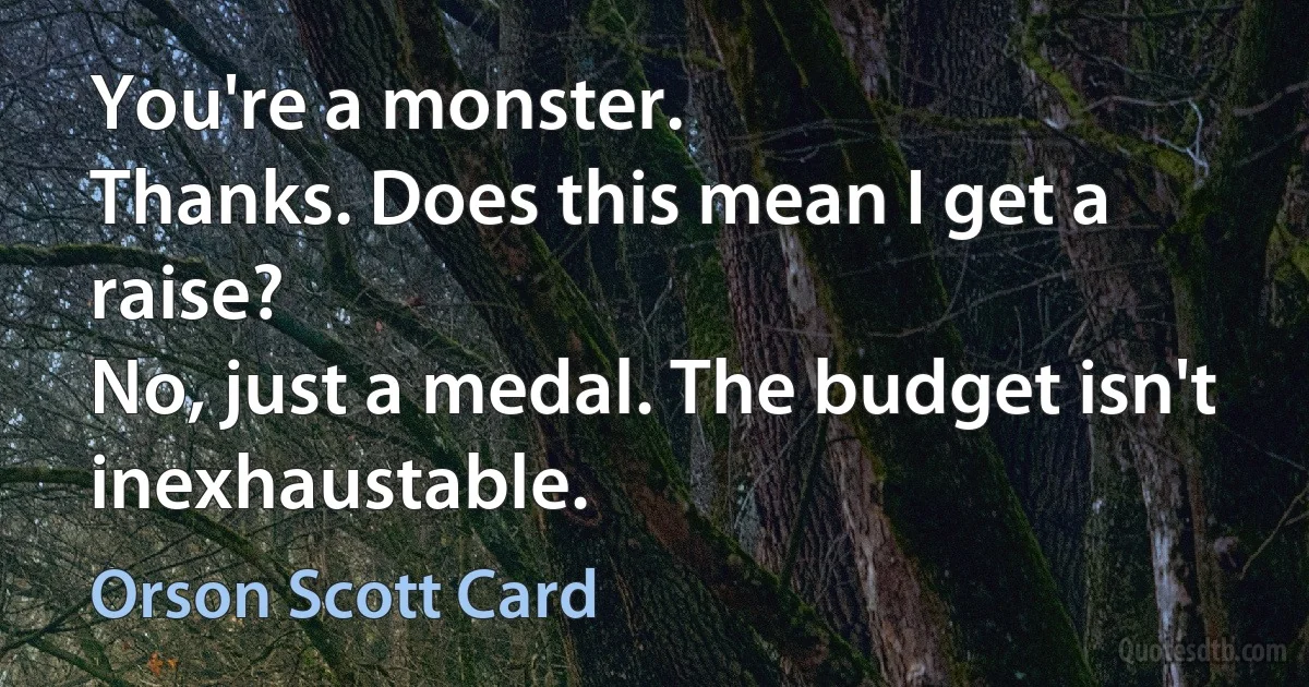 You're a monster.
Thanks. Does this mean I get a raise?
No, just a medal. The budget isn't inexhaustable. (Orson Scott Card)