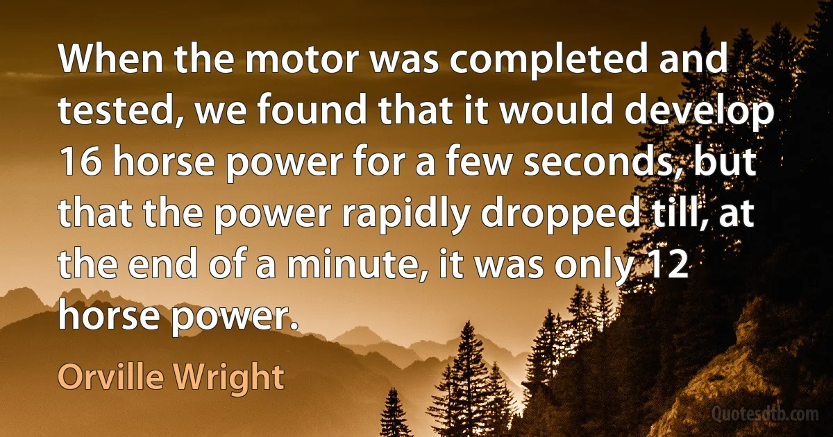 When the motor was completed and tested, we found that it would develop 16 horse power for a few seconds, but that the power rapidly dropped till, at the end of a minute, it was only 12 horse power. (Orville Wright)