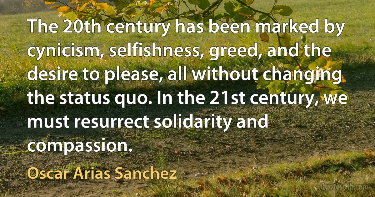 The 20th century has been marked by cynicism, selfishness, greed, and the desire to please, all without changing the status quo. In the 21st century, we must resurrect solidarity and compassion. (Oscar Arias Sanchez)