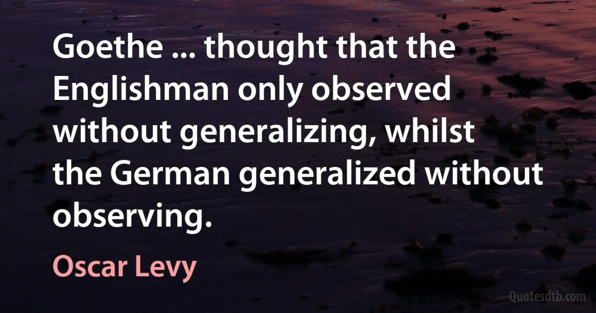 Goethe ... thought that the Englishman only observed without generalizing, whilst the German generalized without observing. (Oscar Levy)