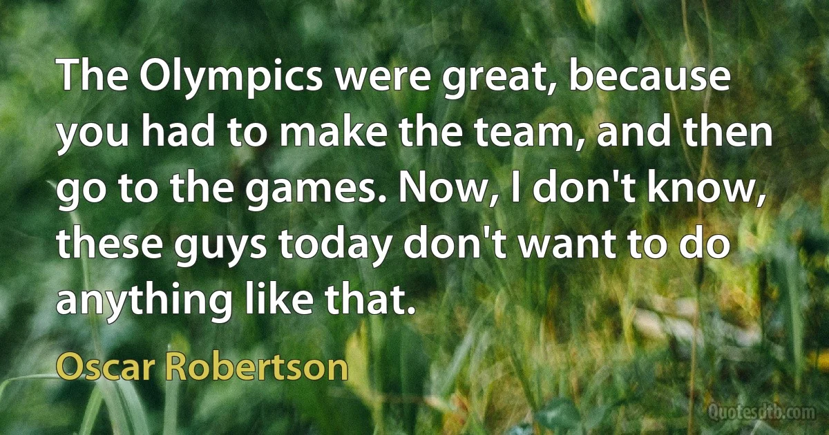 The Olympics were great, because you had to make the team, and then go to the games. Now, I don't know, these guys today don't want to do anything like that. (Oscar Robertson)