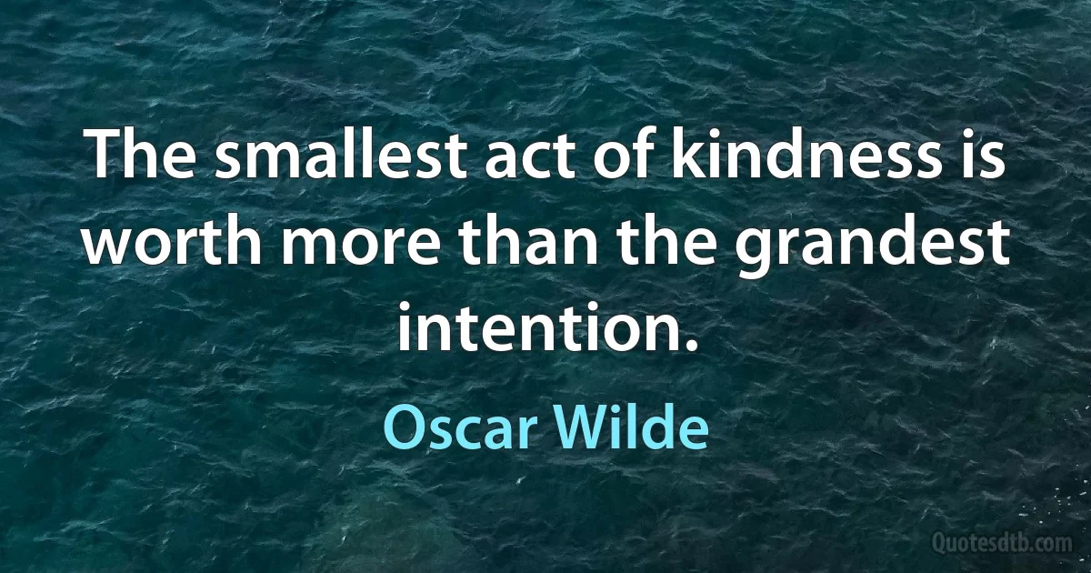 The smallest act of kindness is worth more than the grandest intention. (Oscar Wilde)