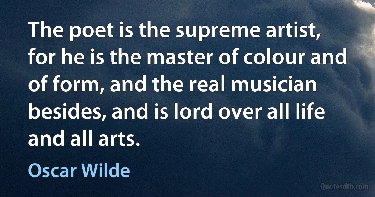 The poet is the supreme artist, for he is the master of colour and of form, and the real musician besides, and is lord over all life and all arts. (Oscar Wilde)