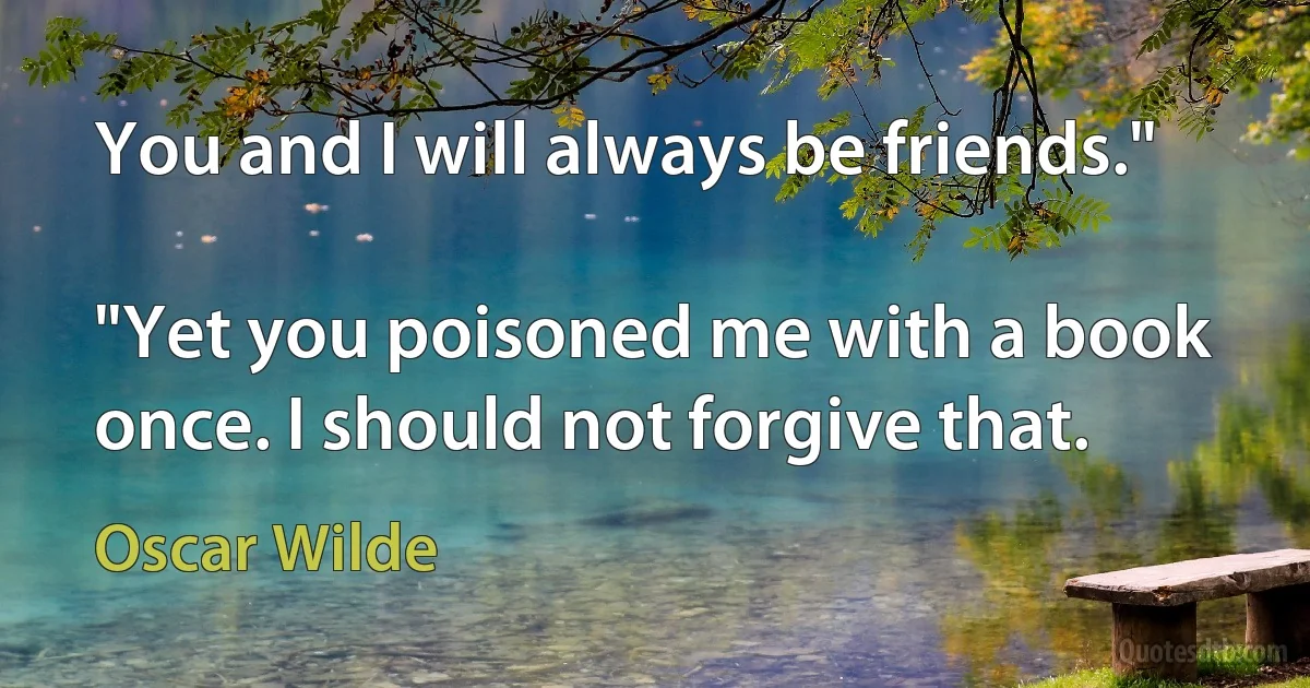 You and I will always be friends."

"Yet you poisoned me with a book once. I should not forgive that. (Oscar Wilde)