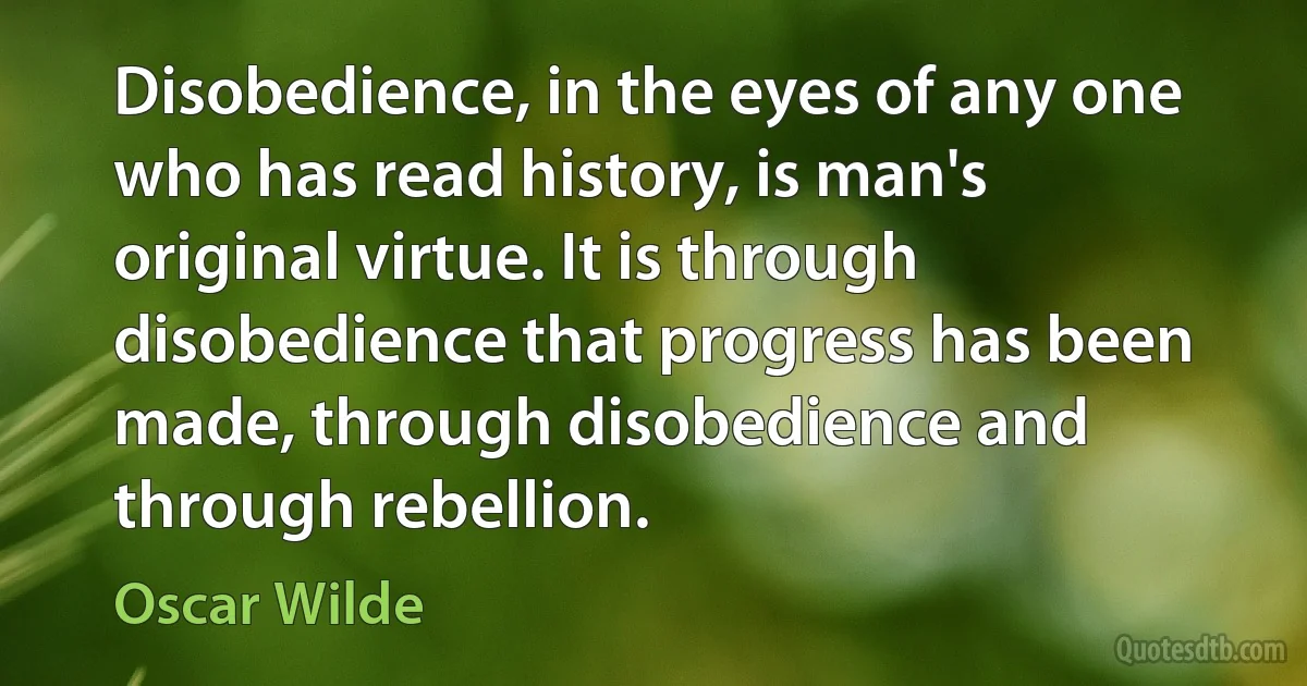 Disobedience, in the eyes of any one who has read history, is man's original virtue. It is through disobedience that progress has been made, through disobedience and through rebellion. (Oscar Wilde)