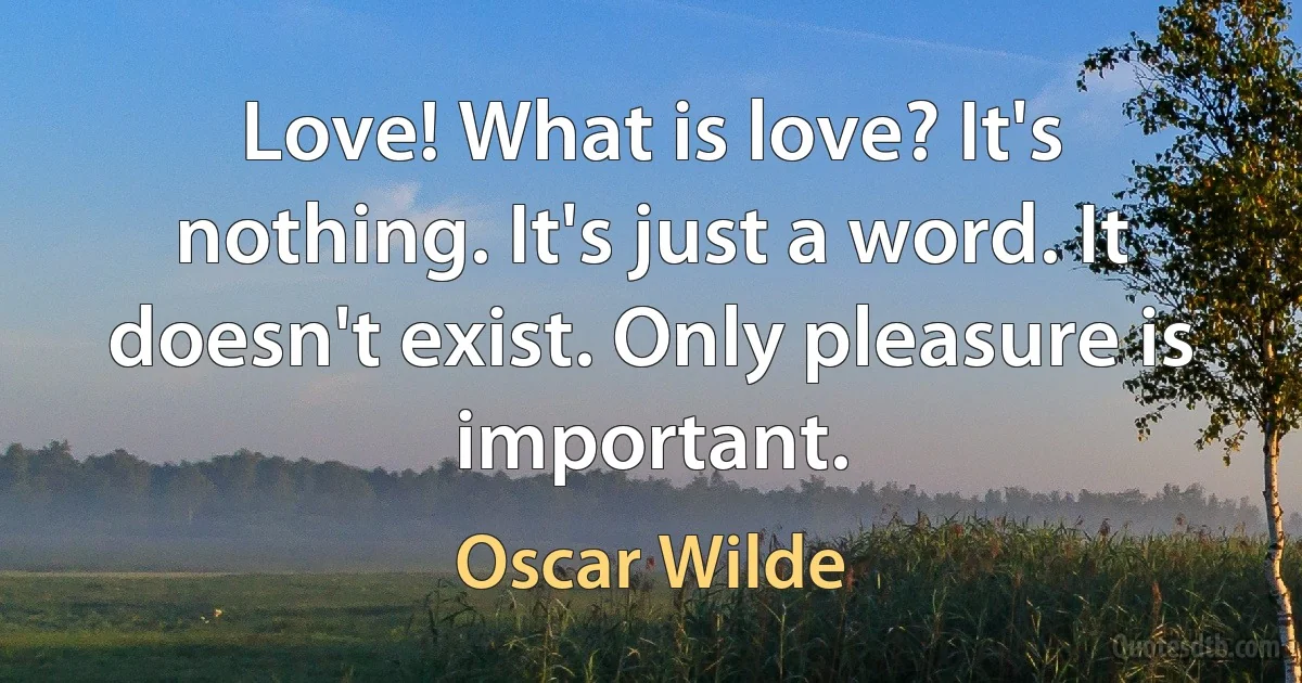 Love! What is love? It's nothing. It's just a word. It doesn't exist. Only pleasure is important. (Oscar Wilde)