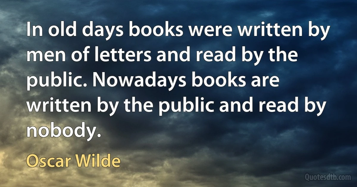 In old days books were written by men of letters and read by the public. Nowadays books are written by the public and read by nobody. (Oscar Wilde)