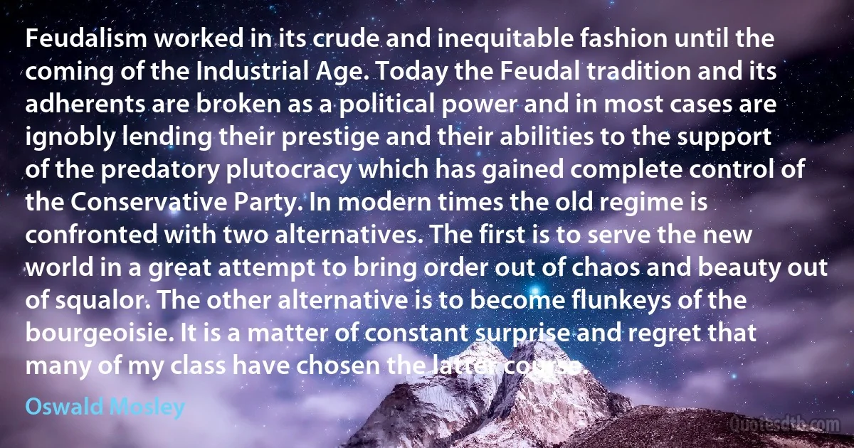 Feudalism worked in its crude and inequitable fashion until the coming of the Industrial Age. Today the Feudal tradition and its adherents are broken as a political power and in most cases are ignobly lending their prestige and their abilities to the support of the predatory plutocracy which has gained complete control of the Conservative Party. In modern times the old regime is confronted with two alternatives. The first is to serve the new world in a great attempt to bring order out of chaos and beauty out of squalor. The other alternative is to become flunkeys of the bourgeoisie. It is a matter of constant surprise and regret that many of my class have chosen the latter course. (Oswald Mosley)