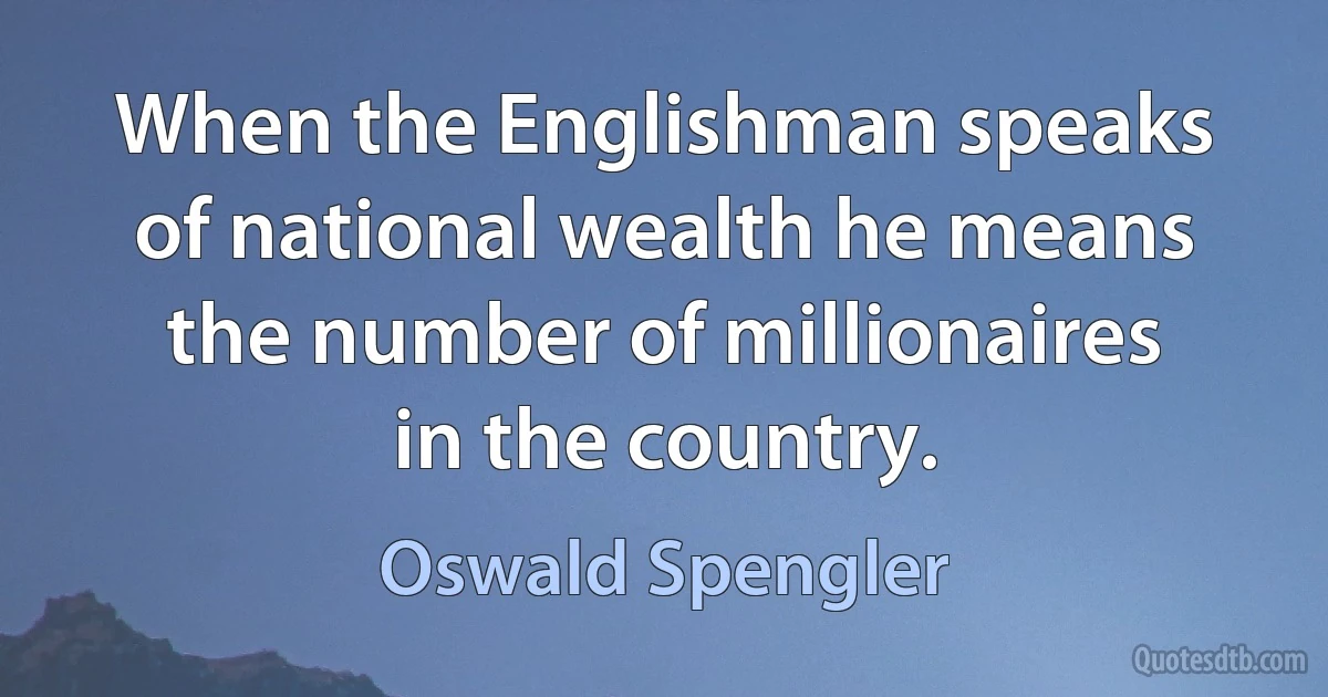 When the Englishman speaks of national wealth he means the number of millionaires in the country. (Oswald Spengler)