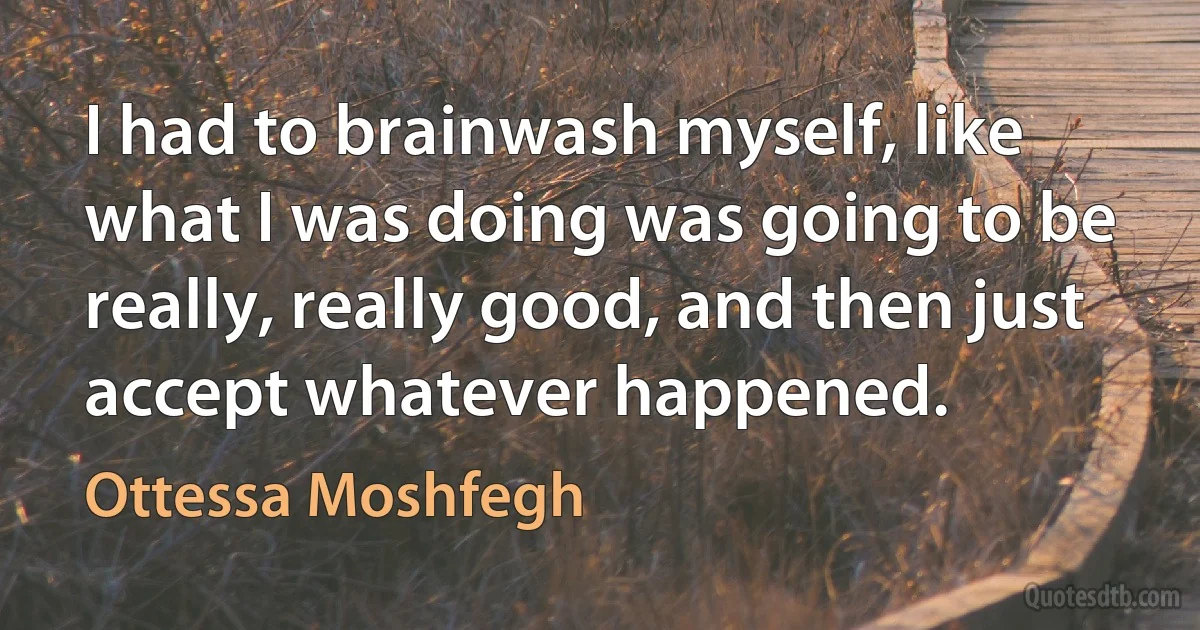 I had to brainwash myself, like what I was doing was going to be really, really good, and then just accept whatever happened. (Ottessa Moshfegh)