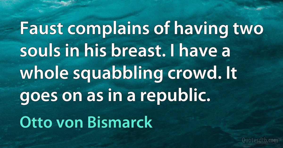 Faust complains of having two souls in his breast. I have a whole squabbling crowd. It goes on as in a republic. (Otto von Bismarck)