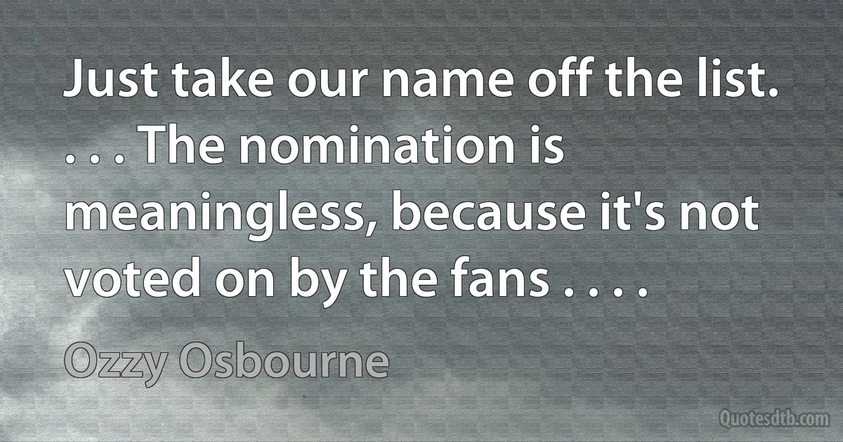 Just take our name off the list. . . . The nomination is meaningless, because it's not voted on by the fans . . . . (Ozzy Osbourne)