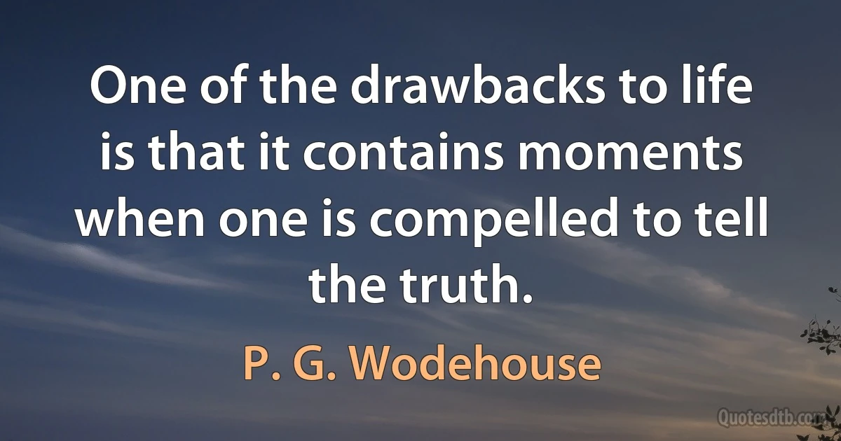 One of the drawbacks to life is that it contains moments when one is compelled to tell the truth. (P. G. Wodehouse)