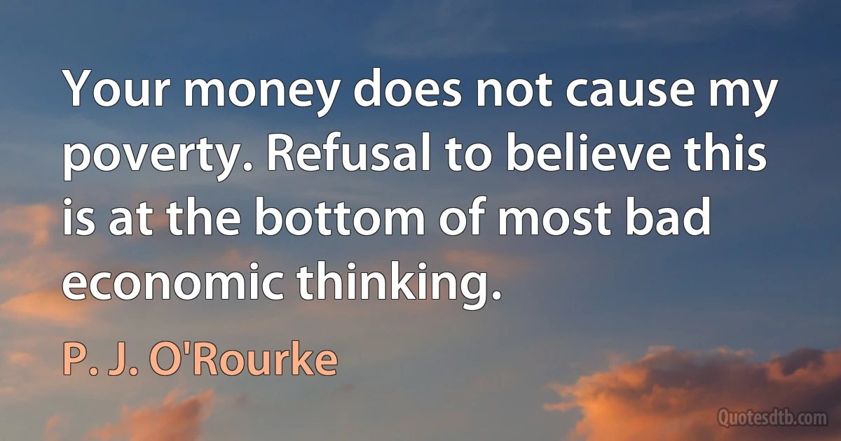 Your money does not cause my poverty. Refusal to believe this is at the bottom of most bad economic thinking. (P. J. O'Rourke)