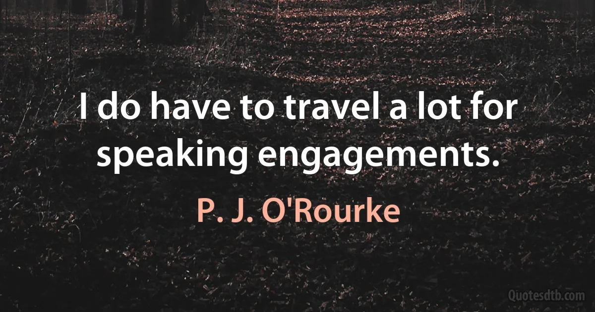 I do have to travel a lot for speaking engagements. (P. J. O'Rourke)