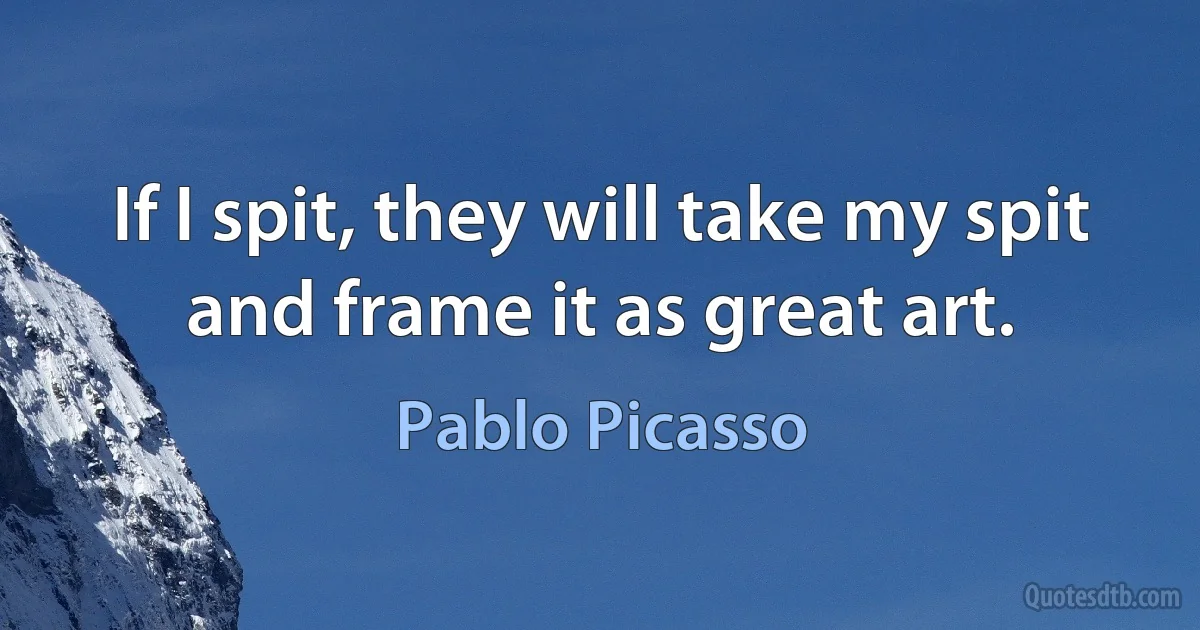 If I spit, they will take my spit and frame it as great art. (Pablo Picasso)