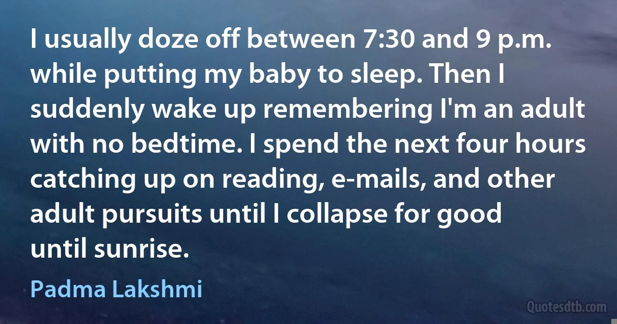 I usually doze off between 7:30 and 9 p.m. while putting my baby to sleep. Then I suddenly wake up remembering I'm an adult with no bedtime. I spend the next four hours catching up on reading, e-mails, and other adult pursuits until I collapse for good until sunrise. (Padma Lakshmi)