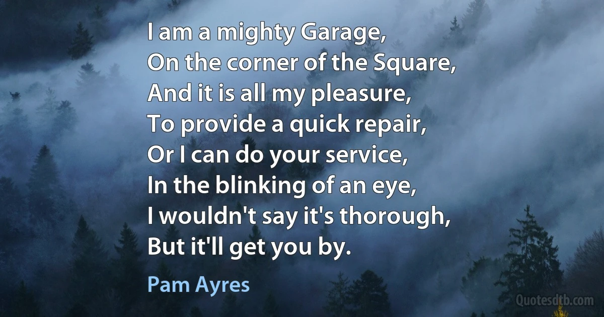 I am a mighty Garage,
On the corner of the Square,
And it is all my pleasure,
To provide a quick repair,
Or I can do your service,
In the blinking of an eye,
I wouldn't say it's thorough,
But it'll get you by. (Pam Ayres)