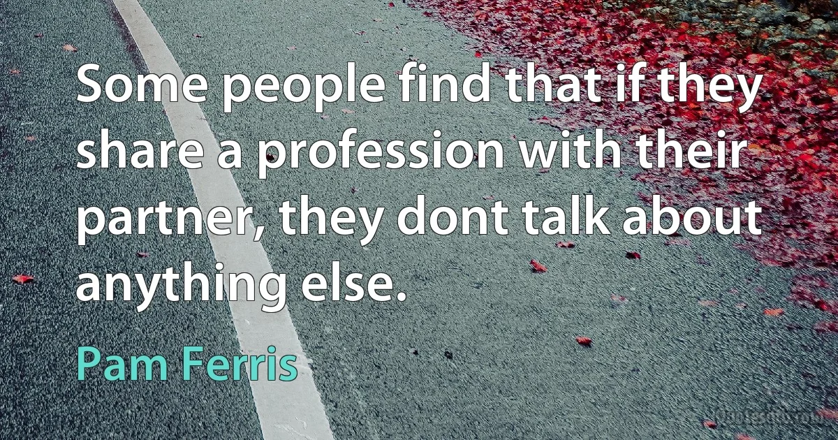 Some people find that if they share a profession with their partner, they dont talk about anything else. (Pam Ferris)