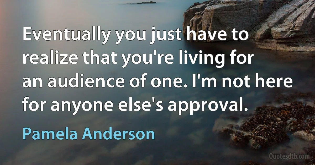 Eventually you just have to realize that you're living for an audience of one. I'm not here for anyone else's approval. (Pamela Anderson)