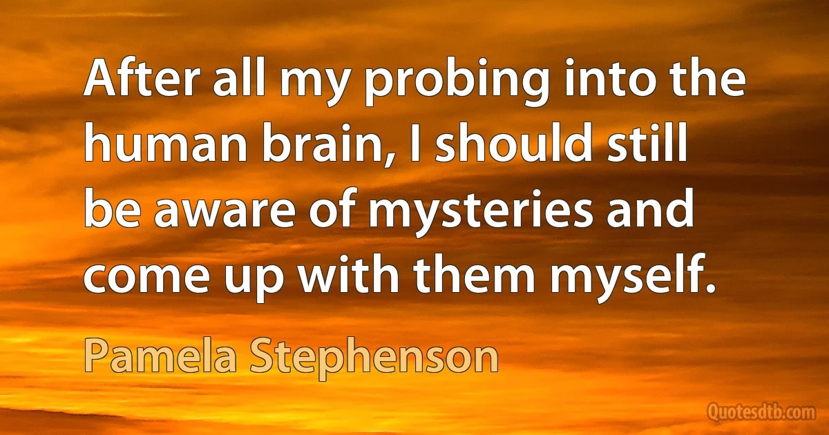 After all my probing into the human brain, I should still be aware of mysteries and come up with them myself. (Pamela Stephenson)