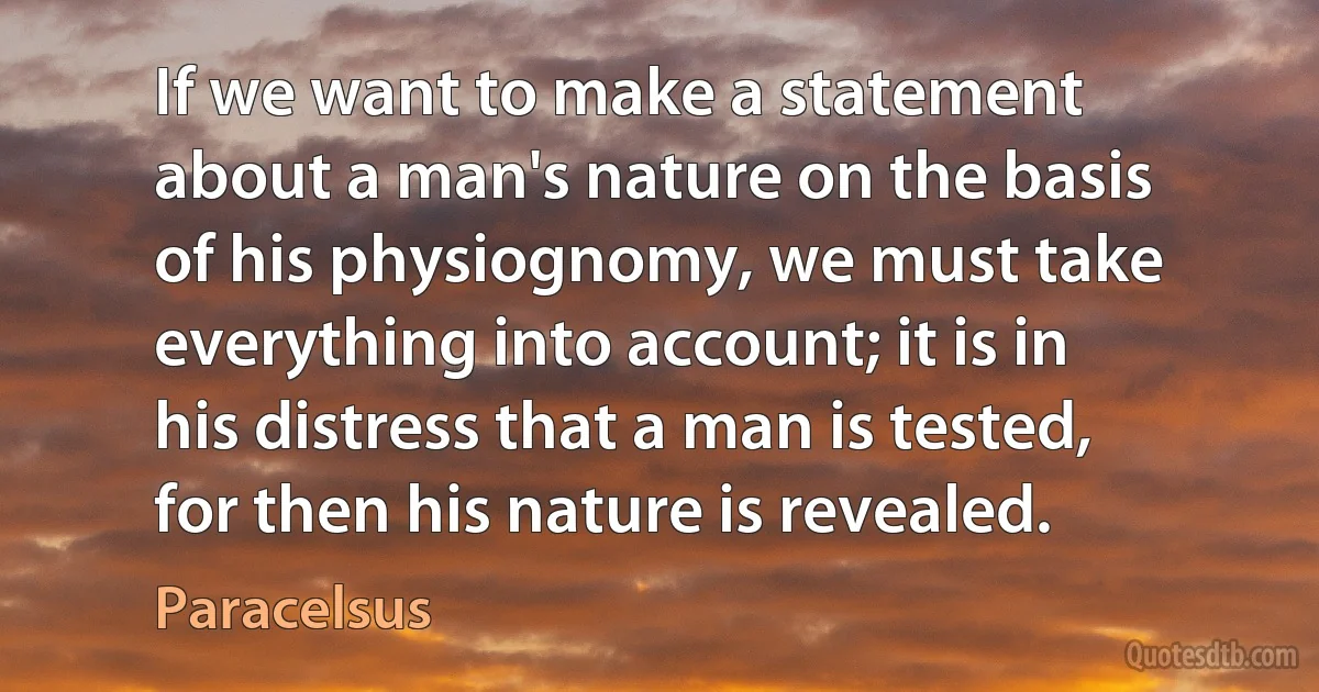 If we want to make a statement about a man's nature on the basis of his physiognomy, we must take everything into account; it is in his distress that a man is tested, for then his nature is revealed. (Paracelsus)