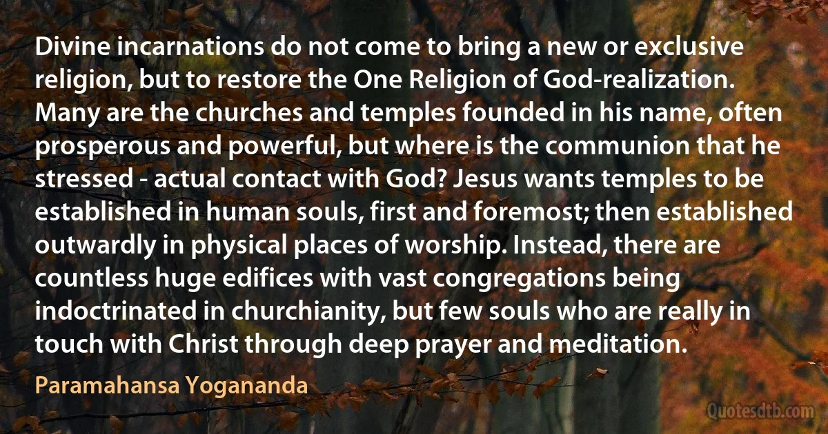 Divine incarnations do not come to bring a new or exclusive religion, but to restore the One Religion of God-realization.
Many are the churches and temples founded in his name, often prosperous and powerful, but where is the communion that he stressed - actual contact with God? Jesus wants temples to be established in human souls, first and foremost; then established outwardly in physical places of worship. Instead, there are countless huge edifices with vast congregations being indoctrinated in churchianity, but few souls who are really in touch with Christ through deep prayer and meditation. (Paramahansa Yogananda)