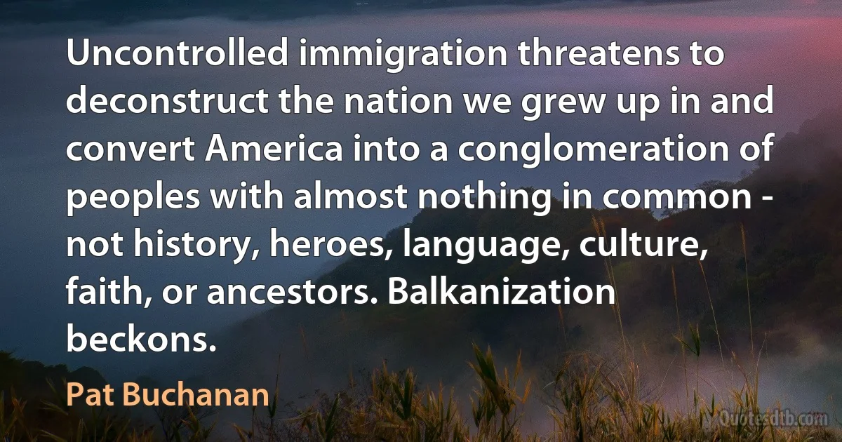 Uncontrolled immigration threatens to deconstruct the nation we grew up in and convert America into a conglomeration of peoples with almost nothing in common - not history, heroes, language, culture, faith, or ancestors. Balkanization beckons. (Pat Buchanan)