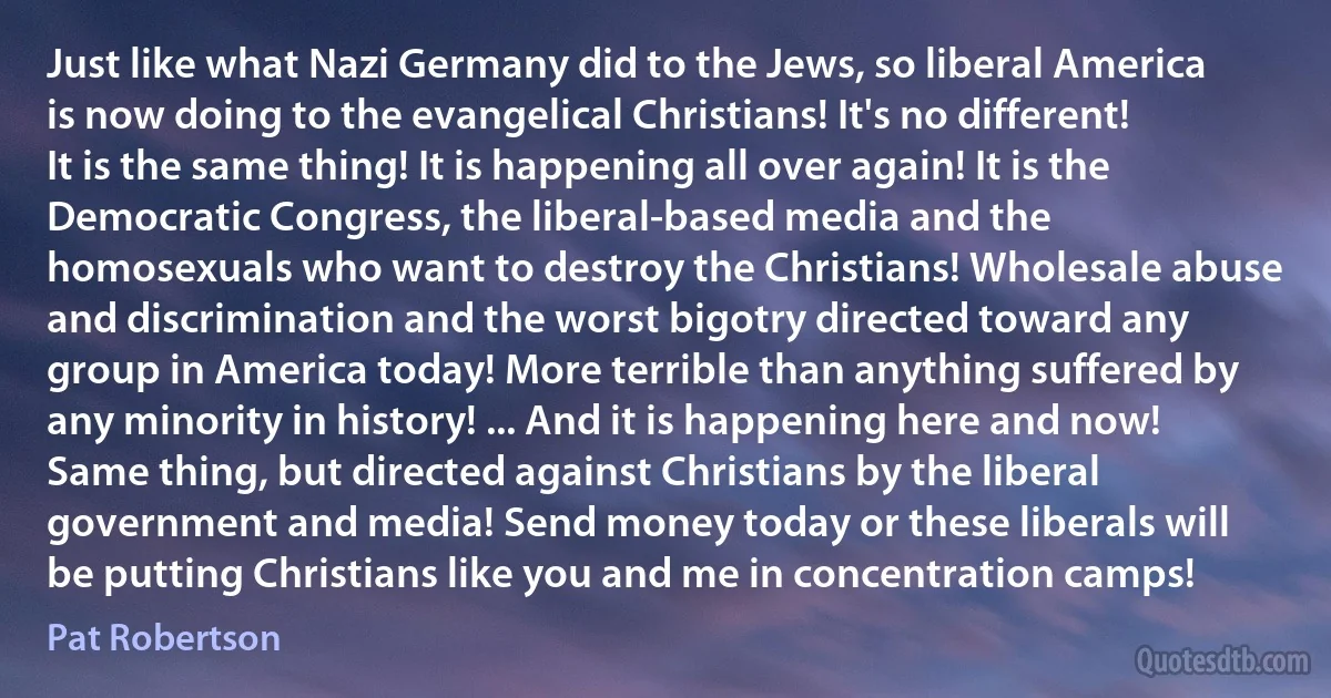 Just like what Nazi Germany did to the Jews, so liberal America is now doing to the evangelical Christians! It's no different! It is the same thing! It is happening all over again! It is the Democratic Congress, the liberal-based media and the homosexuals who want to destroy the Christians! Wholesale abuse and discrimination and the worst bigotry directed toward any group in America today! More terrible than anything suffered by any minority in history! ... And it is happening here and now! Same thing, but directed against Christians by the liberal government and media! Send money today or these liberals will be putting Christians like you and me in concentration camps! (Pat Robertson)