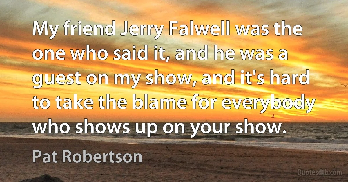 My friend Jerry Falwell was the one who said it, and he was a guest on my show, and it's hard to take the blame for everybody who shows up on your show. (Pat Robertson)