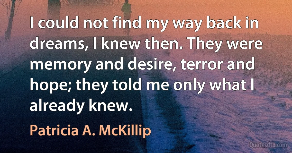 I could not find my way back in dreams, I knew then. They were memory and desire, terror and hope; they told me only what I already knew. (Patricia A. McKillip)