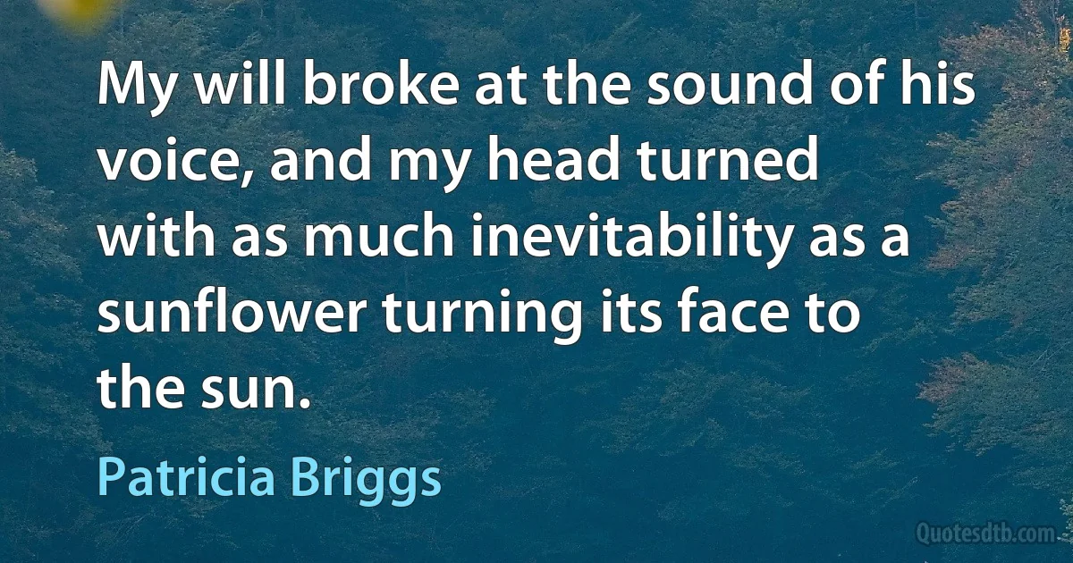 My will broke at the sound of his voice, and my head turned
with as much inevitability as a sunflower turning its face to
the sun. (Patricia Briggs)