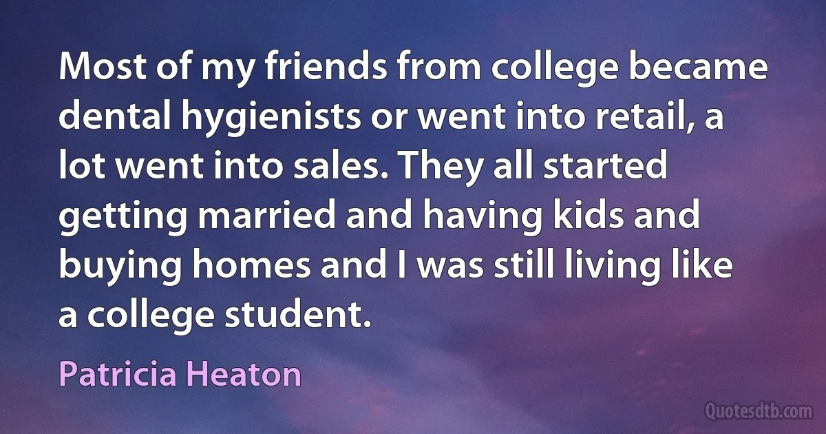 Most of my friends from college became dental hygienists or went into retail, a lot went into sales. They all started getting married and having kids and buying homes and I was still living like a college student. (Patricia Heaton)