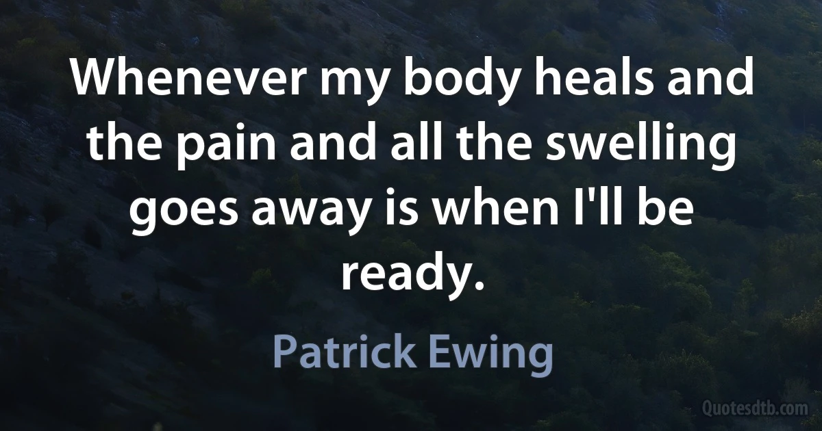 Whenever my body heals and the pain and all the swelling goes away is when I'll be ready. (Patrick Ewing)