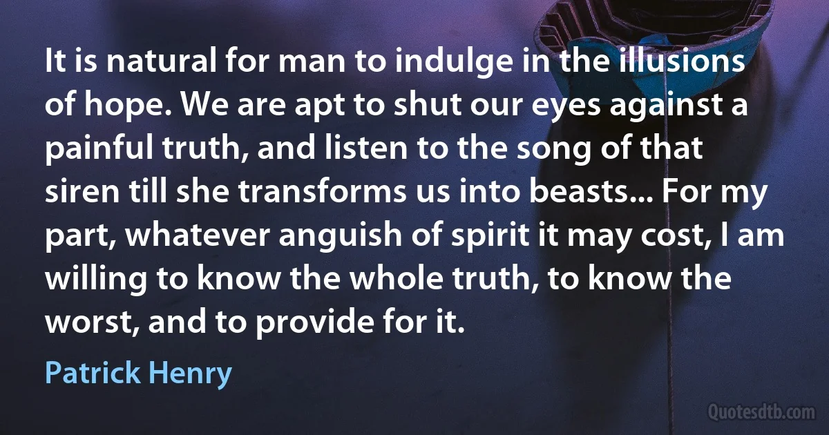 It is natural for man to indulge in the illusions of hope. We are apt to shut our eyes against a painful truth, and listen to the song of that siren till she transforms us into beasts... For my part, whatever anguish of spirit it may cost, I am willing to know the whole truth, to know the worst, and to provide for it. (Patrick Henry)