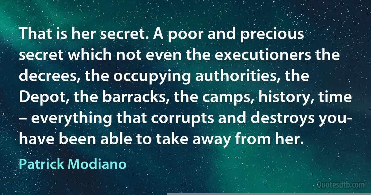 That is her secret. A poor and precious secret which not even the executioners the decrees, the occupying authorities, the Depot, the barracks, the camps, history, time – everything that corrupts and destroys you- have been able to take away from her. (Patrick Modiano)