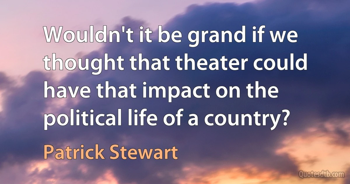 Wouldn't it be grand if we thought that theater could have that impact on the political life of a country? (Patrick Stewart)