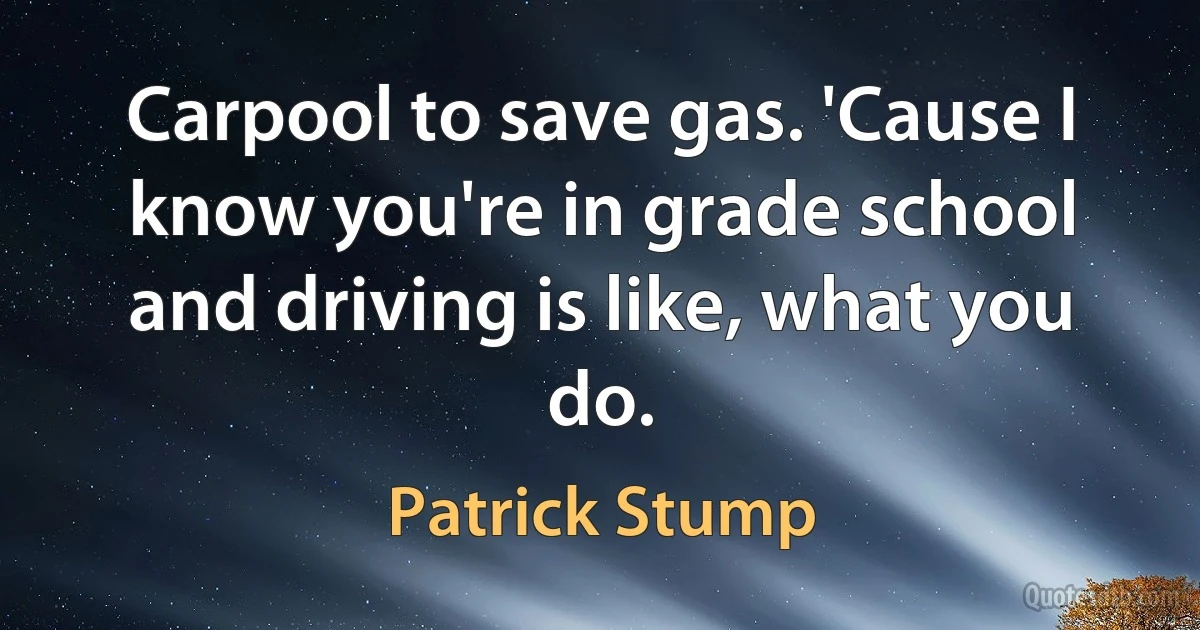 Carpool to save gas. 'Cause I know you're in grade school and driving is like, what you do. (Patrick Stump)