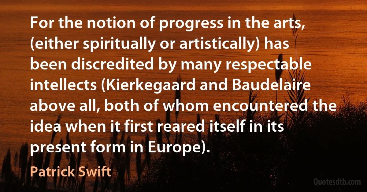 For the notion of progress in the arts, (either spiritually or artistically) has been discredited by many respectable intellects (Kierkegaard and Baudelaire above all, both of whom encountered the idea when it first reared itself in its present form in Europe). (Patrick Swift)