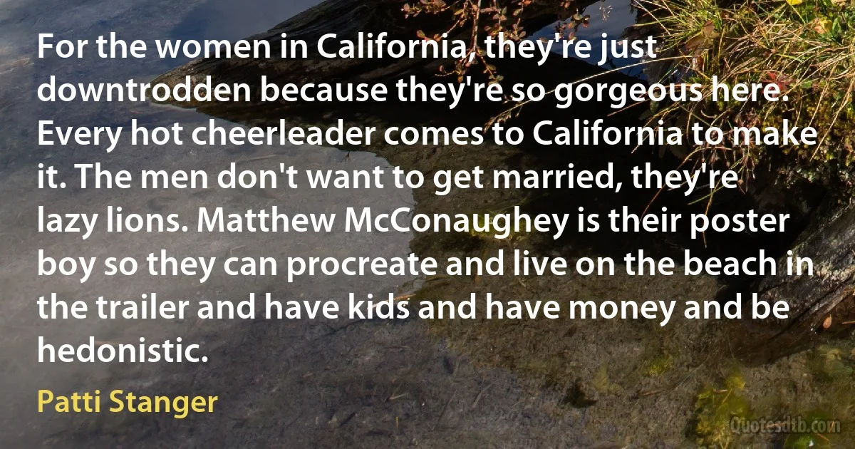 For the women in California, they're just downtrodden because they're so gorgeous here. Every hot cheerleader comes to California to make it. The men don't want to get married, they're lazy lions. Matthew McConaughey is their poster boy so they can procreate and live on the beach in the trailer and have kids and have money and be hedonistic. (Patti Stanger)