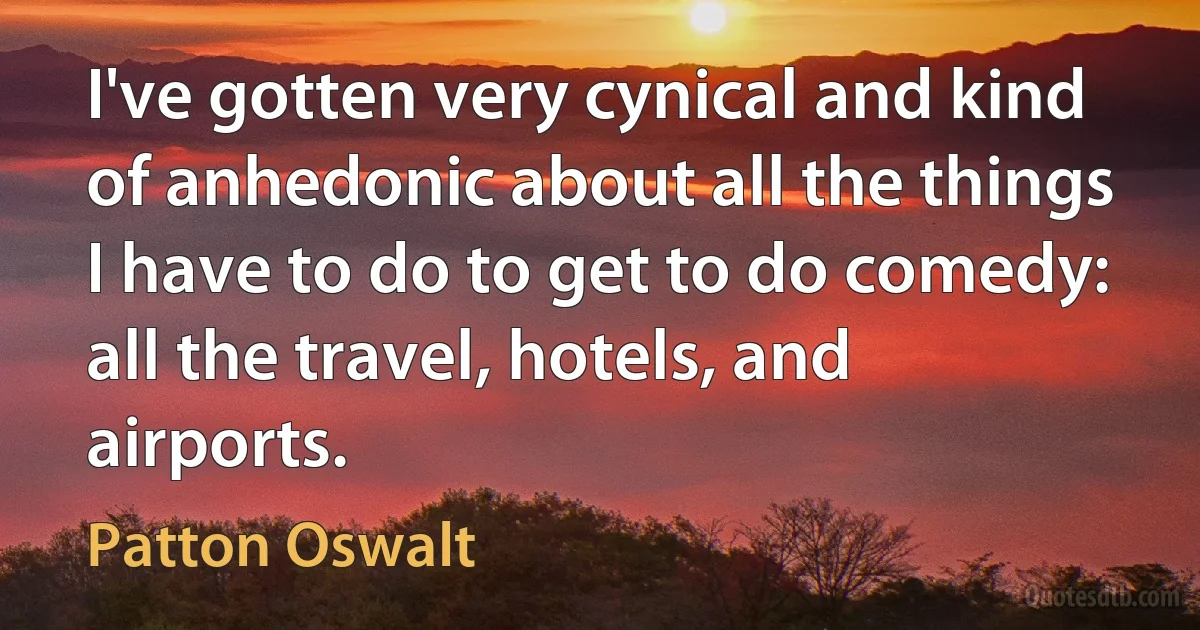 I've gotten very cynical and kind of anhedonic about all the things I have to do to get to do comedy: all the travel, hotels, and airports. (Patton Oswalt)