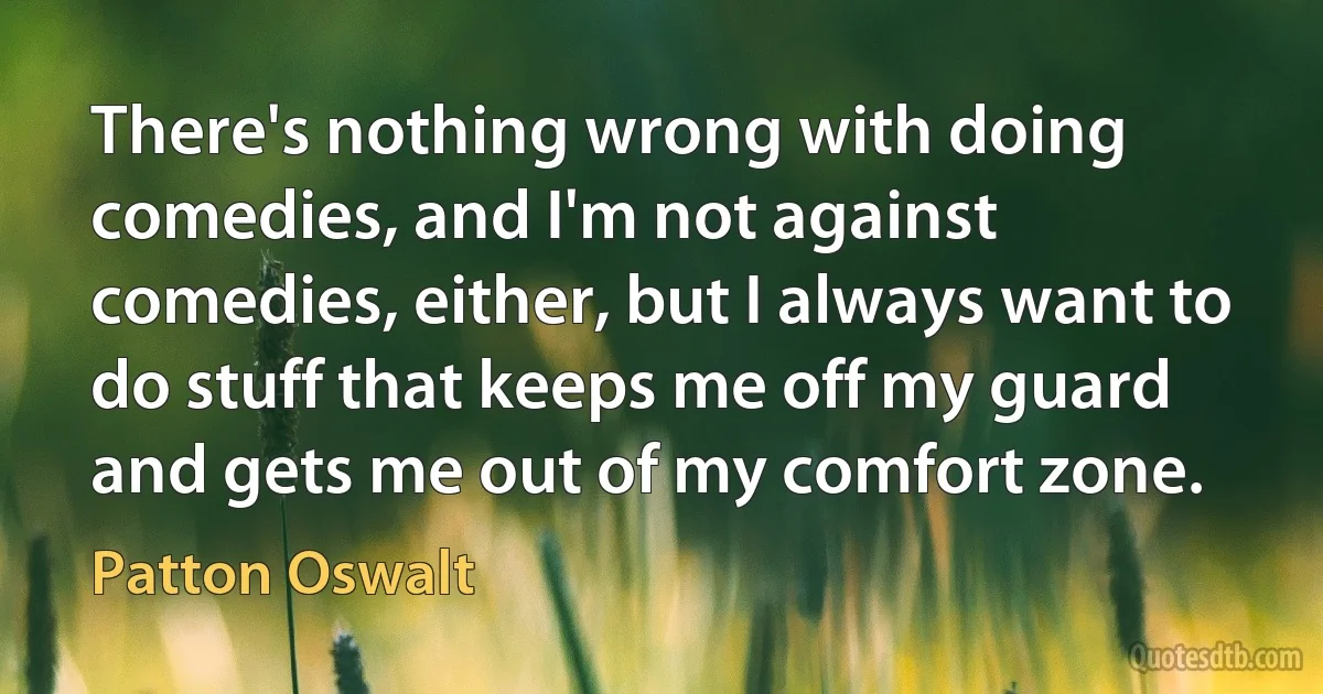 There's nothing wrong with doing comedies, and I'm not against comedies, either, but I always want to do stuff that keeps me off my guard and gets me out of my comfort zone. (Patton Oswalt)