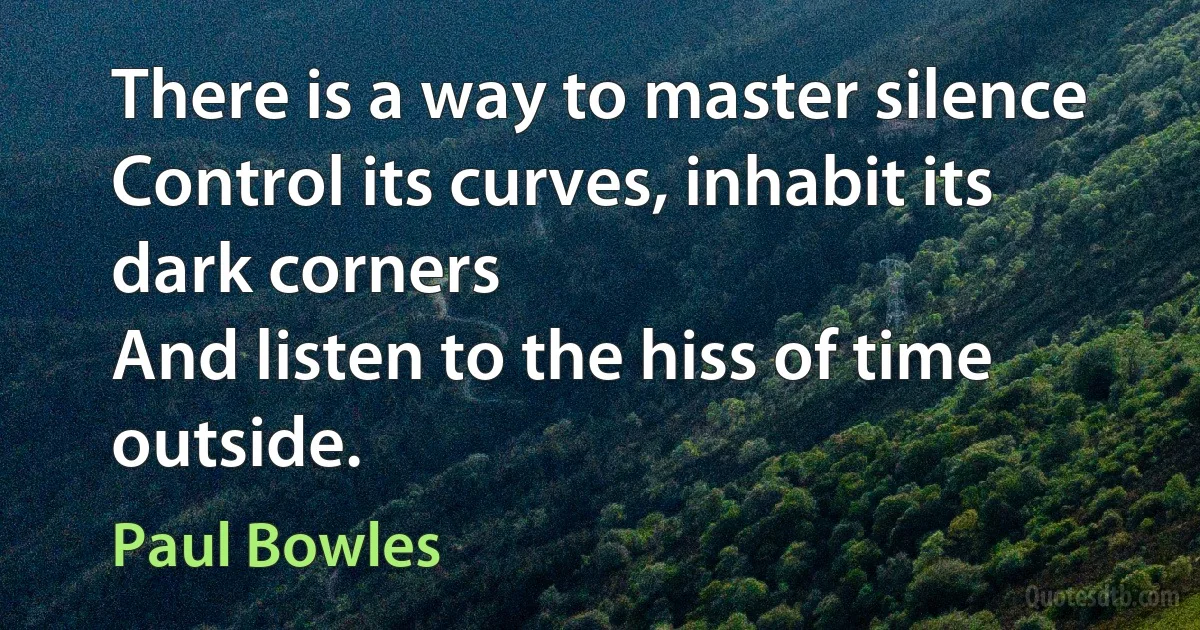 There is a way to master silence
Control its curves, inhabit its dark corners
And listen to the hiss of time outside. (Paul Bowles)