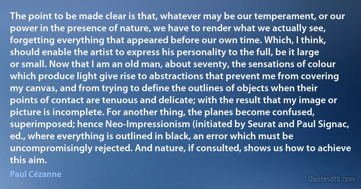 The point to be made clear is that, whatever may be our temperament, or our power in the presence of nature, we have to render what we actually see, forgetting everything that appeared before our own time. Which, I think, should enable the artist to express his personality to the full, be it large or small. Now that I am an old man, about seventy, the sensations of colour which produce light give rise to abstractions that prevent me from covering my canvas, and from trying to define the outlines of objects when their points of contact are tenuous and delicate; with the result that my image or picture is incomplete. For another thing, the planes become confused, superimposed; hence Neo-Impressionism (initiated by Seurat and Paul Signac, ed., where everything is outlined in black, an error which must be uncompromisingly rejected. And nature, if consulted, shows us how to achieve this aim. (Paul Cézanne)