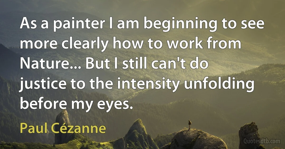 As a painter I am beginning to see more clearly how to work from Nature... But I still can't do justice to the intensity unfolding before my eyes. (Paul Cézanne)