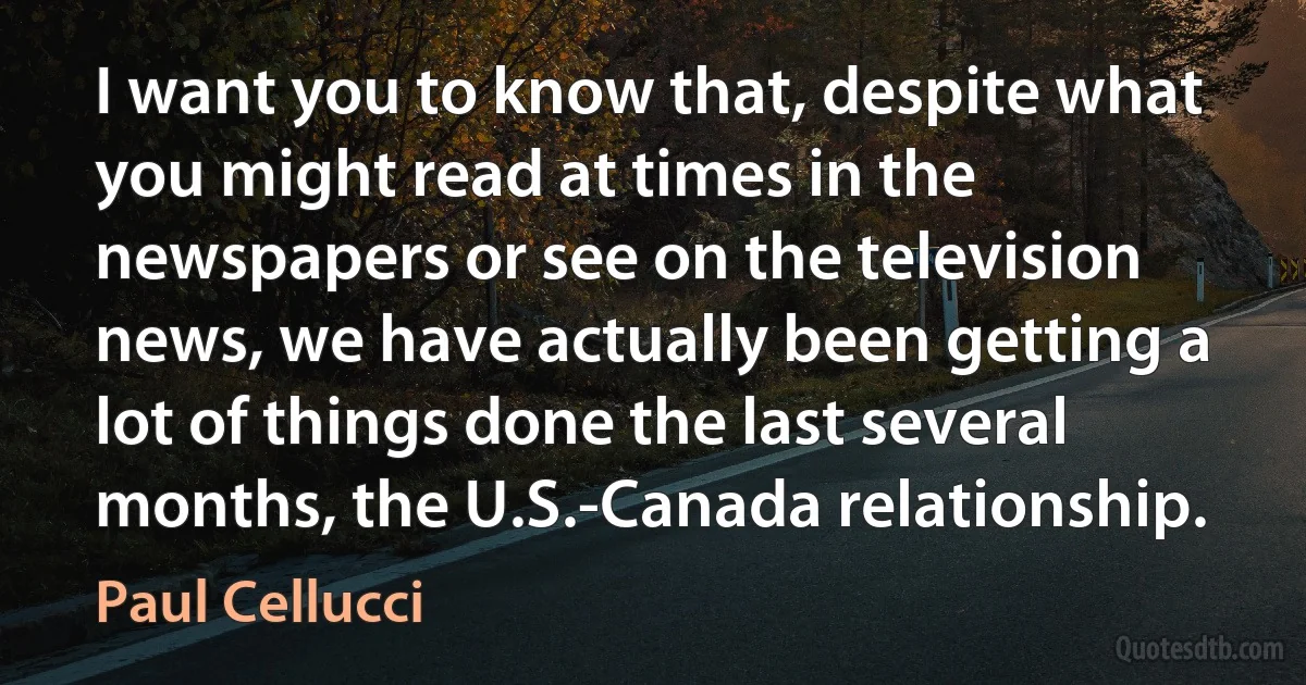 I want you to know that, despite what you might read at times in the newspapers or see on the television news, we have actually been getting a lot of things done the last several months, the U.S.-Canada relationship. (Paul Cellucci)